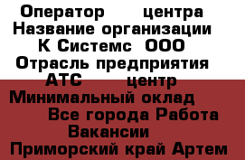 Оператор Call-центра › Название организации ­ К Системс, ООО › Отрасль предприятия ­ АТС, call-центр › Минимальный оклад ­ 15 000 - Все города Работа » Вакансии   . Приморский край,Артем г.